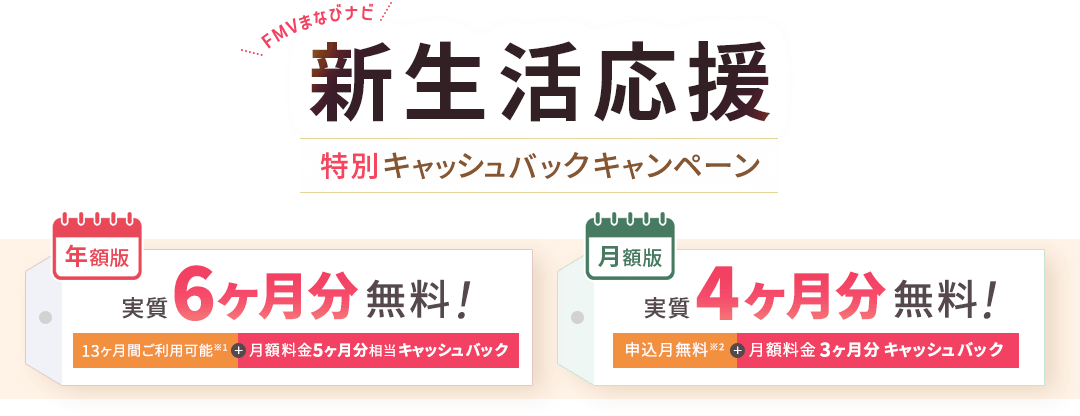 FMVまなびナビ 新生活応援 特別キャッシュバックキャンペーン | 年額版：実質6ヶ月分無料！13ヶ月間ご利用可能※1+月額料金5ヶ月分相当キャッシュバック 月額版：実質4ヶ月分無料！申込月無料※2＋月額料金3ヶ月分キャッシュバック