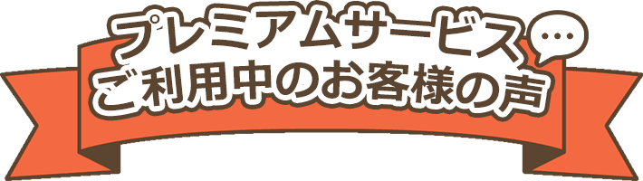 プレミアムサービスご利用中のお客様の声