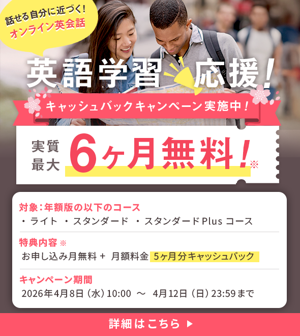 話せる自分に近づく！オンライン英会話 英語学習応援！キャッシュバックキャンペーン実施中！実質最大6ヶ月無料！※対象コース：年額版 ライトコース・スタンダードコース・スタンダードPlusコース 特典内容※：お申し込み月無料＋月額料金5ヶ月分キャッシュバック キャンペーン期間：2026年4月8日（水）10:00 ~ 2026年4月12日（日）23:59まで