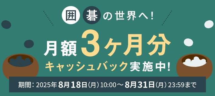 囲碁の世界へ！月額3ヶ月分キャッシュバック実施中！期間：2025年8月18日（月）10:00～8月31日（日）23:59まで