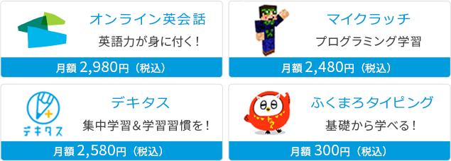 オンライン英会話 英語力が身に付く！ 月額2,980円(税込) | マイクラッチ プログラミング学習 月額2,480円(税込) | デキタス 集中学習＆学習習慣を！ 月額2,580円(税込) | ふくまろタイピング 基礎から学べる！ 月額300円(税込)
