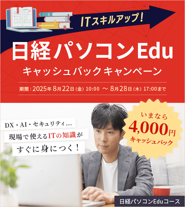 ITスキルアップ！日経パソコンEduキャッシュバックキャンペーン いまなら4,000円キャッシュバック 期間：2025年8月22日(金) 10:00 ～ 8月28日（木） 17:00まで DX・AI・セキュリティ…現場で使えるITの知識がすぐ身につく！ 日経パソコンEduコース