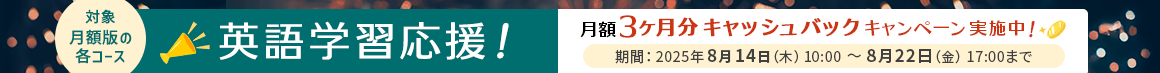 対象：月額版の各コース 英語学習応援！月額3ヶ月分キャッシュバックキャンペーン実施中！期間：2025年8月14日（木）10:00～8月22日（金）17:00まで