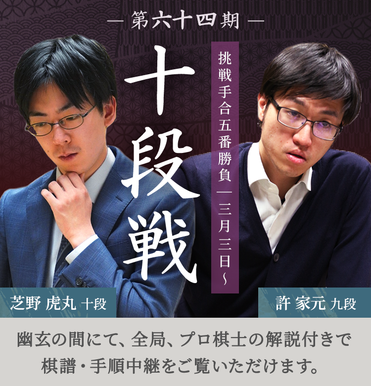 第六十四期 十段戦 挑戦手合五番勝負| 三月三日～ 芝野虎丸十段 許家元九段 | 幽玄の間にて、全局、プロ棋士の解説付きで棋譜・手順中継をご覧いただけます。