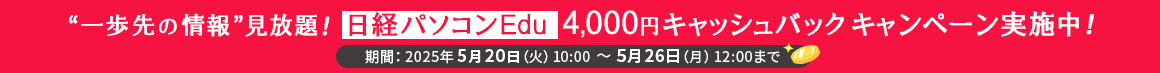 “一歩先の情報”見放題！日経パソコンEdu 4,000円キャッシュバックキャンペーン実施中！ 期間：2025年5月20日（火）10:00～5月26日（月）12:00まで