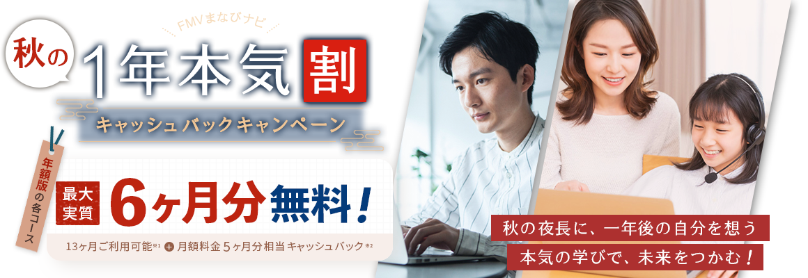 FMVまなびナビ 秋の1年本気割 キャッシュバックキャンペーン | 年額版の各コース：最大実質6ヶ月分無料！13ヶ月ご利用可能※1＋月額料金5ヶ月分相当キャッシュバック※2 | ※1 )年額版は13ヶ月間ご利用可能です。※2 )月額版の各コースと日経パソコンEduコース（年額版）は対象外です。