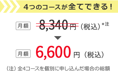 4つのコースが全てできる！ 月額8,340円(税込)※注 → 月額6,600円(税込) （注）全4コースを個別に申し込んだ場合の総額