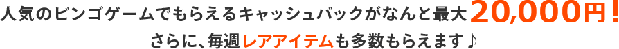 人気のビンゴゲームでもらえるキャッシュバックがなんと最大20,000円！さらに、毎週レアアイテムも多数もらえます♪