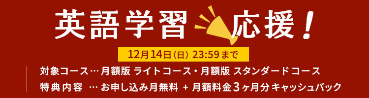 英語学習応援! 12月14日(日)23:59まで 対象コース…月額版ライトコース・月額版スタンダードコース 特典内容…お申し込み月無料+月額料金3ヶ月分キャッシュバック