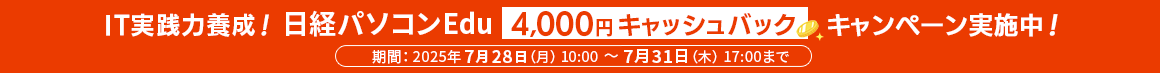 IT実践力養成！ 日経パソコンEdu 4,000円キャッシュバックキャンペーン実施中！ 期間：2025年7月28日(月) 10:00 ～ 7月31日（木） 17:00まで