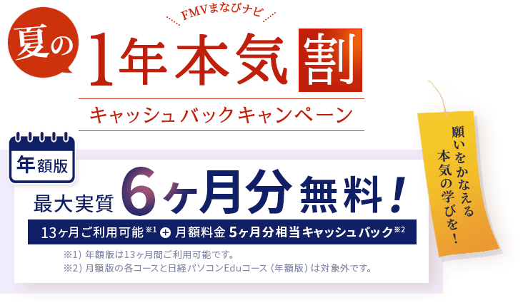 FMVまなびナビ 夏の1年本気割 キャッシュバックキャンペーン | 年額版：最大実質6ヶ月分無料！13ヶ月間ご利用可能※1＋月額料金5ヶ月分相当キャッシュバック※2 | ※1 )年額版は13ヶ月間ご利用可能です。※2 )月額版の各コースと日経パソコンEduコース（年額版）は対象外です。