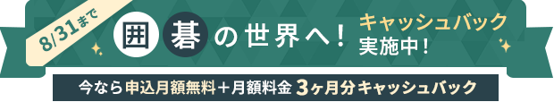8/31まで 囲碁の世界へ！キャッシュバック実施中！ 今なら申し込み月無料＋月額料金3ヶ月分キャッシュバック
