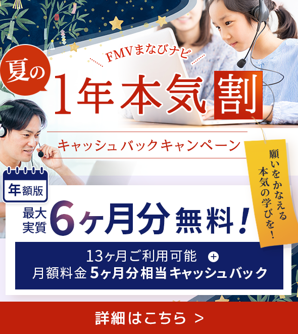 FMVまなびナビ 夏の1年本気割 キャッシュバックキャンペーン 年額版：最大実質6ヶ月分無料！ 13ヶ月ご利用可能＋月額料金5ヶ月分相当キャッシュバック 願いをかなえる本気の学びを！詳細はこちら