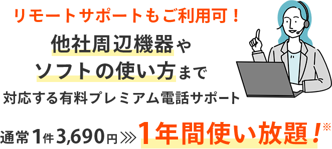 リモートサポートもご利用可！ 他社周辺機器やソフトの使い方まで対応する有料プレミアム電話サポート 通常1件 3,690円→1年間使い放題！