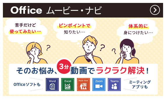 Officeムービー・ナビ | 「苦手だけど使ってみたい…」「ピンポイントで知りたい…」「体系的に身につけたい…」そのお悩み、3分動画でラクラク解決！ Officeソフトも ミーティングアプリも