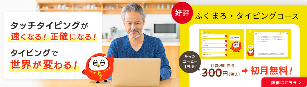 タッチタイピングが速くなる！正確になる！タイピングで世界が変わる！好評 ふくまろタイピングコース 月額利用料金→初月無料！ 詳細はこちら