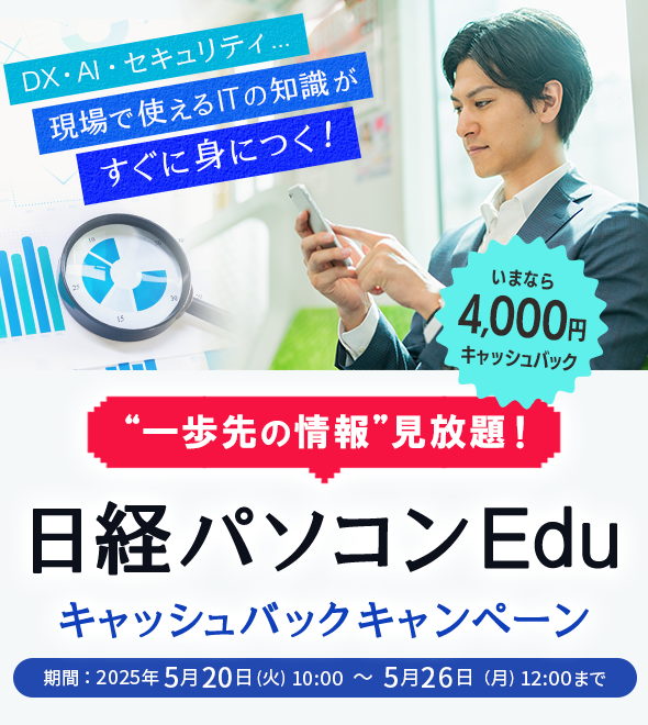 一歩先の情報見放題！ 日経パソコンEdu キャッシュバックキャンペーン いまなら4,000円キャッシュバック DX・AI・セキュリティ…現場で使えるITの知識がすぐに身につく！ 期間：2025年5月20日(火) 10:00 ～ 5月26日（月) 12:00まで 日経パソコンEduコース