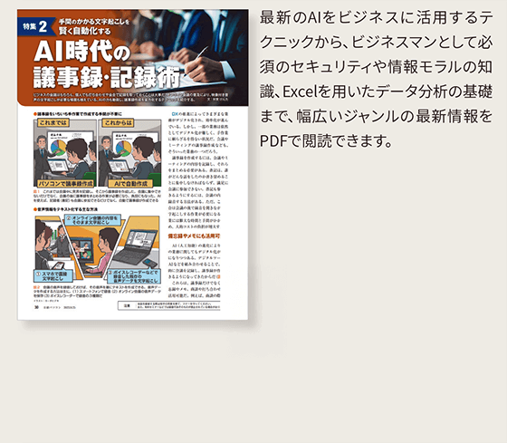 AI時代の議事録・記録術…最新のAIをビジネスに活用するテクニックから、ビジネスマンとして必須のセキュリティや情報モラルの知識、Excelを用いたデータ分析の基礎まで、幅広いジャンルの最新情報をPDFで閲読できます。