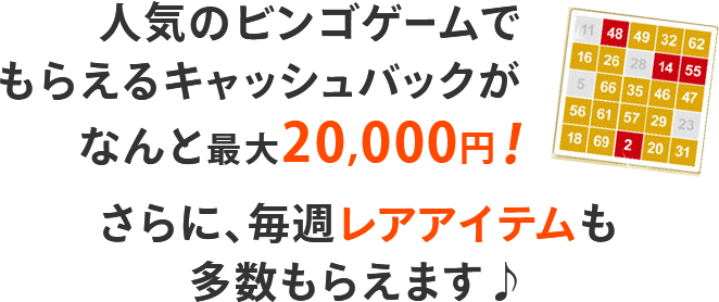 人気のビンゴゲームでもらえるキャッシュバックがなんと最大20,000円！さらに、毎週レアアイテムも多数もらえます♪