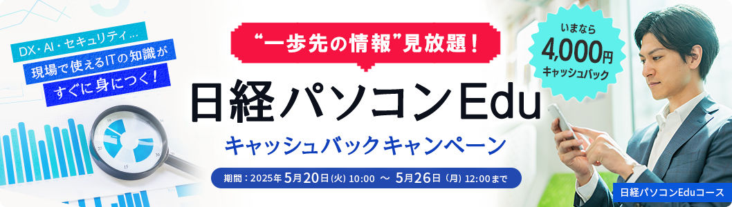 一歩先の情報見放題！ 日経パソコンEdu キャッシュバックキャンペーン いまなら4,000円キャッシュバック DX・AI・セキュリティ…現場で使えるITの知識がすぐに身につく！ 期間：2025年5月20日(火) 10:00 ～ 5月26日（月) 12:00まで 日経パソコンEduコース