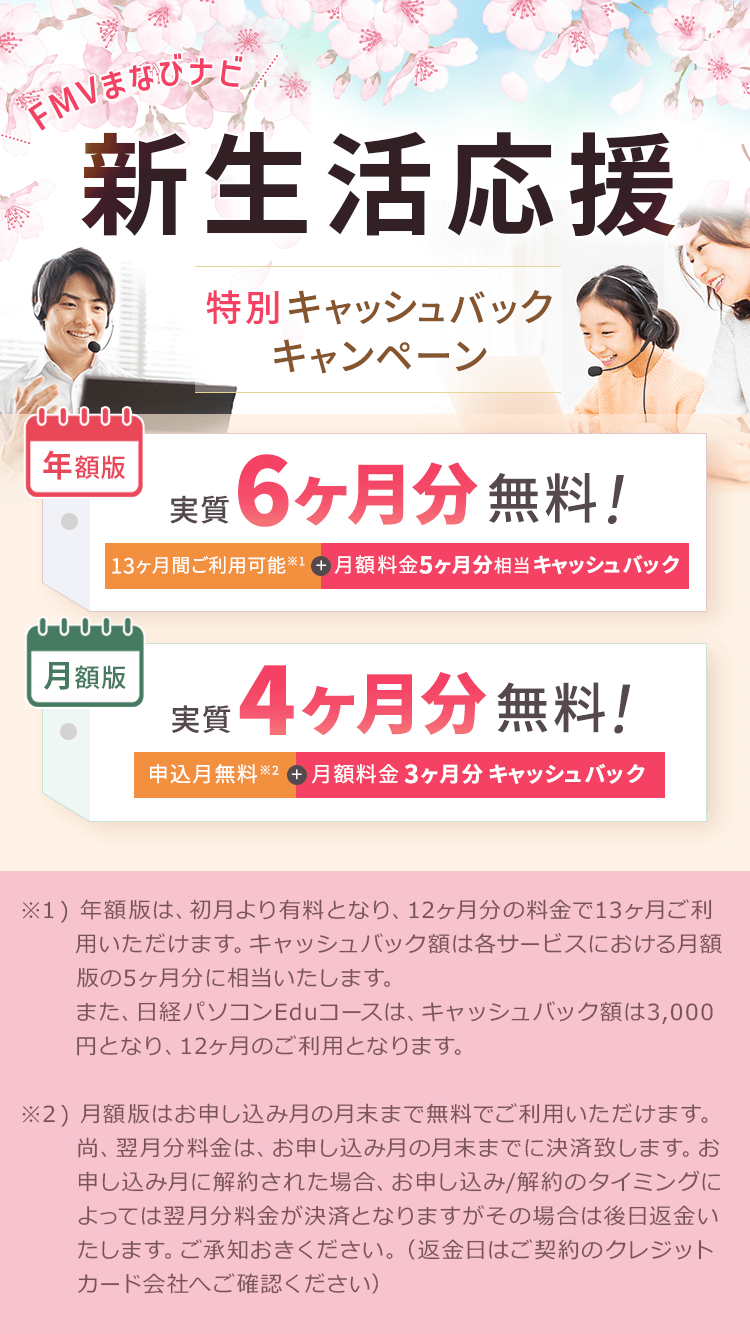 FMVまなびナビ 新生活応援 特別キャッシュバックキャンペーン | 年額版：実質6ヶ月分無料！13ヶ月間ご利用可能※1+月額料金5ヶ月分相当キャッシュバック 月額版：実質4ヶ月分無料！申込月無料※2＋月額料金3ヶ月分キャッシュバック |  ※1 ) 年額版は、初月より有料となり、12ヶ月分の料金で13ヶ月ご利用いただけます。キャッシュバック額は各サービスにおける月額版の5ヶ月分に相当いたします。また、日経パソコンEduコースは、キャッシュバック額は3,000円となり、12ヶ月のご利用となります。※2 ) 月額版はお申し込み月の月末まで無料でご利用いただけます。尚、翌月分料金は、お申し込み月の月末までに決済致します。お申し込み月に解約された場合、お申し込み/解約のタイミングによっては翌月分料金が決済となりますがその場合は後日返金いたします。ご承知おきください。（返金日はご契約のクレジットカード会社へご確認ください）