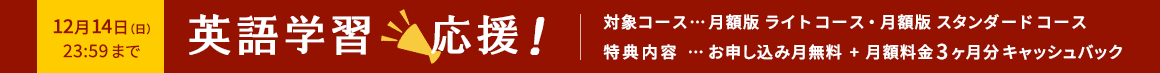 英語学習応援! 12月14日(日)23:59まで 対象コース…月額版ライトコース・月額版スタンダードコース 特典内容…お申し込み月無料+月額料金3ヶ月分キャッシュバック