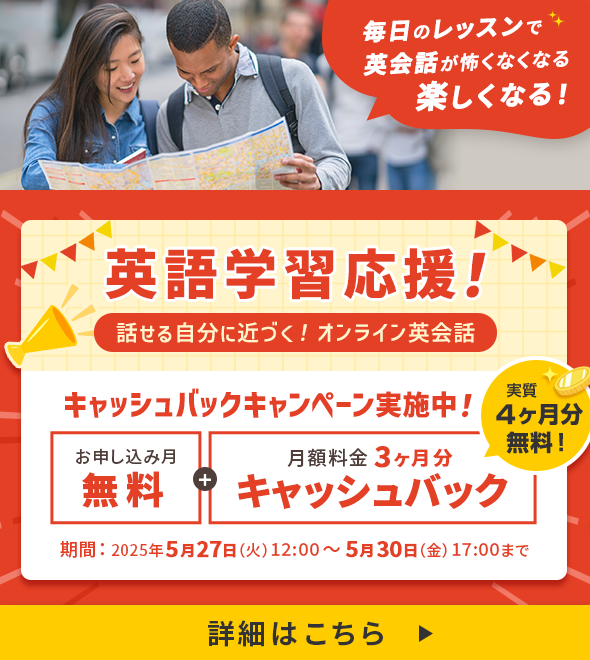 英語学習応援！話せる自分に近づく！オンライン英会話 キャッシュバックキャンペーン実施中！ お申し込み月無料＋月額料金3ヶ月分キャッシュバック 実質4ヶ月分無料！ 期間：2025年5月27日(火) 12:00 ～ 5月30日（金) 17:00まで 毎日のレッスンで英会話が怖くなくなる楽しくなる！ 詳細はこちら