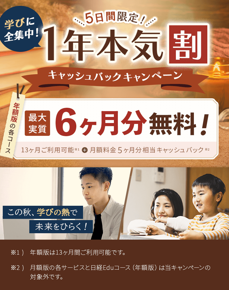 FMVまなびナビ 5日間限定! 学びに全集中!1年本気割キャッシュバックキャンペーン | 年額版:最大実質6ヶ月分無料!13ヶ月間ご利用可能※1+月額料金5ヶ月分相当キャッシュバック※2 | ※1 )年額版は13ヶ月間ご利用可能です。※2 )月額版の各コースと日経パソコンEduコース(年額版)は対象外です。