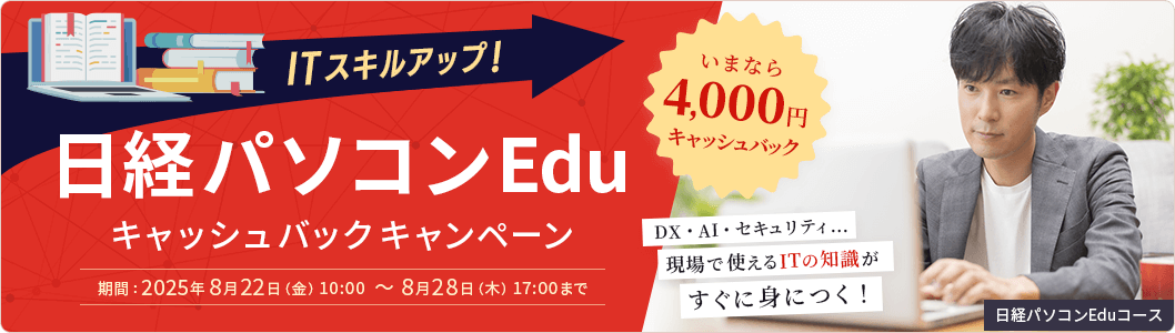ITスキルアップ！日経パソコンEduキャッシュバックキャンペーン いまなら4,000円キャッシュバック 期間：2025年8月22日(金) 10:00 ～ 8月28日（木） 17:00まで DX・AI・セキュリティ…現場で使えるITの知識がすぐ身につく！ 日経パソコンEduコース