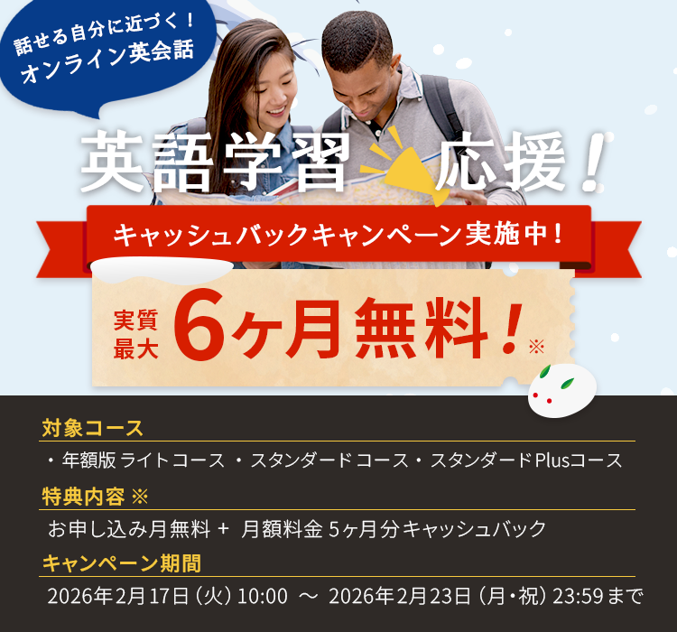 話せる自分に近づく！オンライン英会話 英k語学習応援！キャッシュバックキャンペーン実施中！実質最大4ヶ月無料！※対象コース：月額版ライトコース・月額版スタンダードコース 特典内容※：お申し込み月無料＋月額料金3ヶ月分キャッシュバック キャンペーン期間：2025年12月10日（水）10:00~2025年12月14日（日）23:59まで