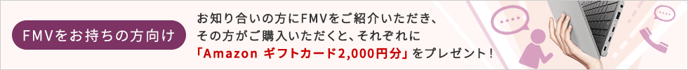 FMVをお持ちの方向けお知り合いの方にFMVをご紹介いただき、その方がご購入いただくと、それぞれに「Amazonギフトカード2,000円分」をプレゼント