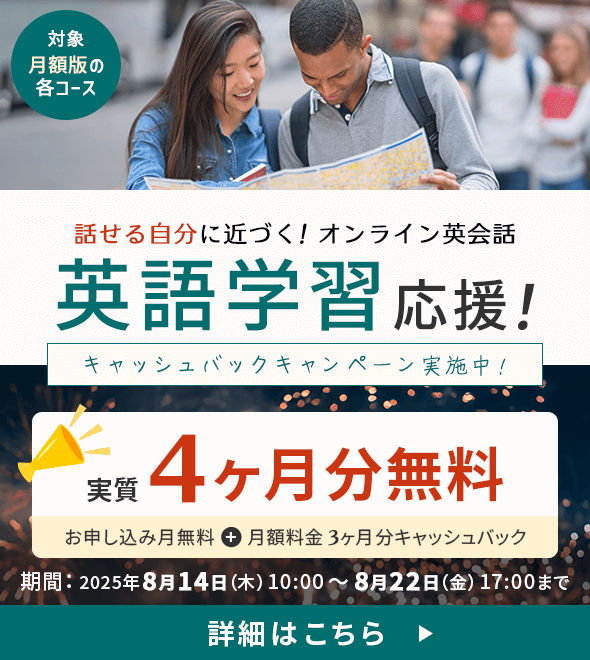 対象：月額版の各コース 話せる自分に近づく！オンライン英会話 英語学習応援！キャッシュバックキャンペーン実施中！実質4ヶ月無料（お申し込み月無料＋月額料金3ヶ月分キャッシュバック）期間：2025年8月14日(木) 10:00 ～ 8月22日（金） 17:00まで 詳細はこちら