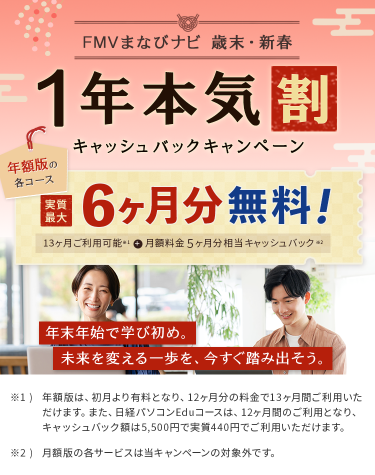 FMVまなびナビ 歳末・新春 1年本気割 キャッシュバックキャンペーン | 年額版の各コース：実質最大6ヶ月分無料！13ヶ月ご利用可能※1＋月額料金5ヶ月分相当キャッシュバック※2 | ※1 年額版は、初月より有料となり、12ヶ月分の料金で13ヶ月間ご利用いただけます。また、日経パソコンEduコースは、12ヶ月間のご利用となり、キャッシュバック額は5,500円で実質440円でご利用いただけます。</p><p>※2 月額版の各サービスは当キャンペーンの対象外です。