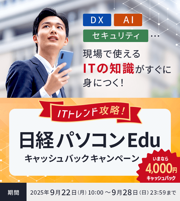 ITトレンド攻略！日経パソコンEduキャッシュバックキャンペーン いまなら4,000円キャッシュバック 期間：2025年9月22日(月) 10:00 ～ 9月28日（日）23:59まで DX・AI・セキュリティ…現場で使えるITの知識がすぐ身につく！ 日経パソコンEduコース