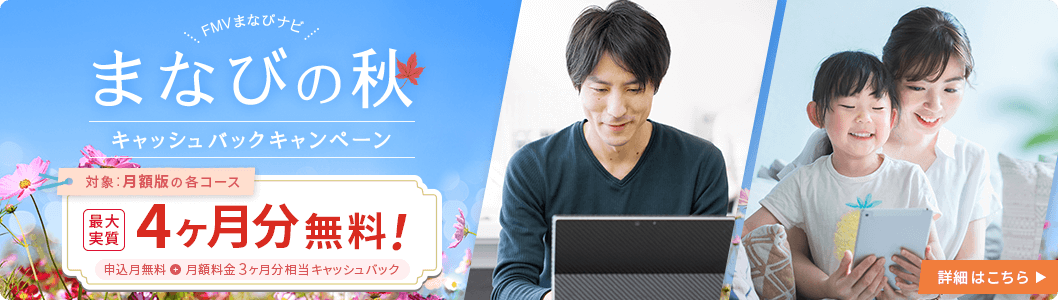 FMVまなびナビ まなびの秋 キャッシュバックキャンペーン 対象：月額版の各コース：最大実質4ヶ月分無料！ 申込月無料＋月額料金3ヶ月分相当キャッシュバック 詳細はこちら