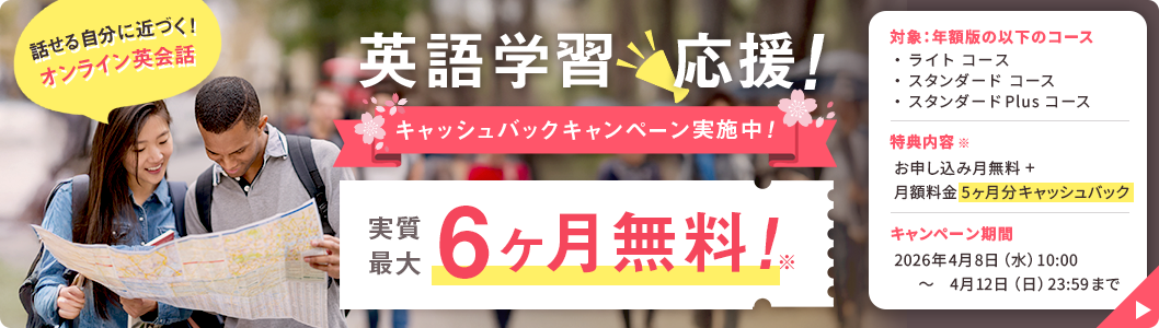 話せる自分に近づく！オンライン英会話 英語学習応援！キャッシュバックキャンペーン実施中！実質最大6ヶ月無料！※対象コース：年額版 ライトコース・スタンダードコース・スタンダードPlusコース 特典内容※：お申し込み月無料＋月額料金5ヶ月分キャッシュバック キャンペーン期間：2026年4月8日（水）10:00 ~ 2026年4月12日（日）23:59まで