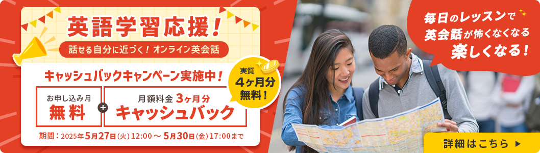 英語学習応援！話せる自分に近づく！オンライン英会話 キャッシュバックキャンペーン実施中！ お申し込み月無料＋月額料金3ヶ月分キャッシュバック 実質4ヶ月分無料！ 期間：2025年5月27日(火) 12:00 ～ 5月30日（金) 17:00まで 毎日のレッスンで英会話が怖くなくなる楽しくなる！ 詳細はこちら