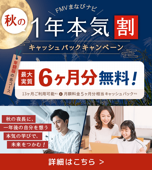 FMVまなびナビ 秋の1年本気割 キャッシュバックキャンペーン 年額版の各コース：最大実質6ヶ月分無料！ 13ヶ月ご利用可能＋月額料金5ヶ月分相当キャッシュバック 秋の夜長に、一年後の自分を想う 本気の学びで、未来をつかむ！ 詳細はこちら