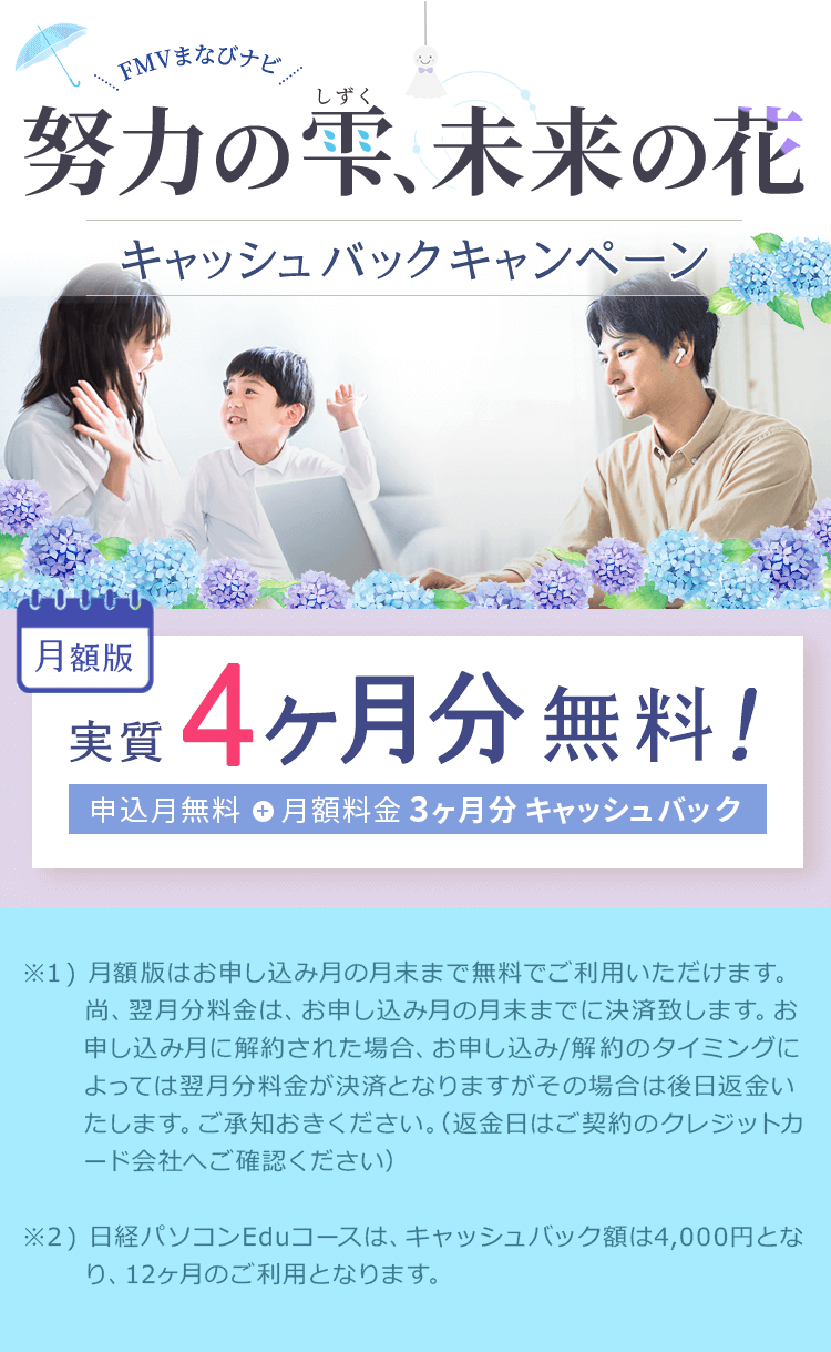 FMVまなびナビ 努力の雫、未来の花 キャッシュバックキャンペーン | 月額版：実質4ヶ月分無料！申込月無料※1＋月額料金3ヶ月分キャッシュバック※2 |  ※1 ) 月額版はお申し込み月の月末まで無料でご利用いただけます。尚、翌月分料金は、お申し込み月の月末までに決済致します。お申し込み月に解約された場合、お申し込み/解約のタイミングによっては翌月分料金が決済となりますがその場合は後日返金いたします。ご承知おきください。（返金日はご契約のクレジットカード会社へご確認ください）※2 ) 日経パソコンEduコースは、キャッシュバック額は4,000円となり、12ヶ月のご利用となります。