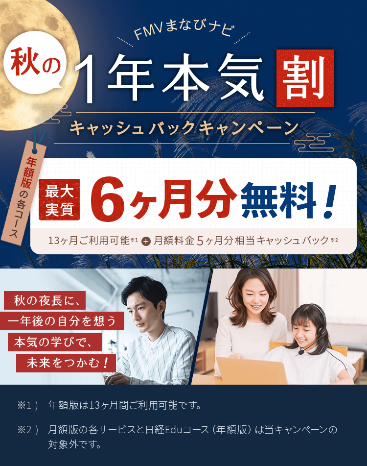 FMVまなびナビ 夏の1年本気割 キャッシュバックキャンペーン | 年額版：最大実質6ヶ月分無料！13ヶ月間ご利用可能※1＋月額料金5ヶ月分相当キャッシュバック※2 | ※1 )年額版は13ヶ月間ご利用可能です。※2 )月額版の各コースと日経パソコンEduコース（年額版）は対象外です。