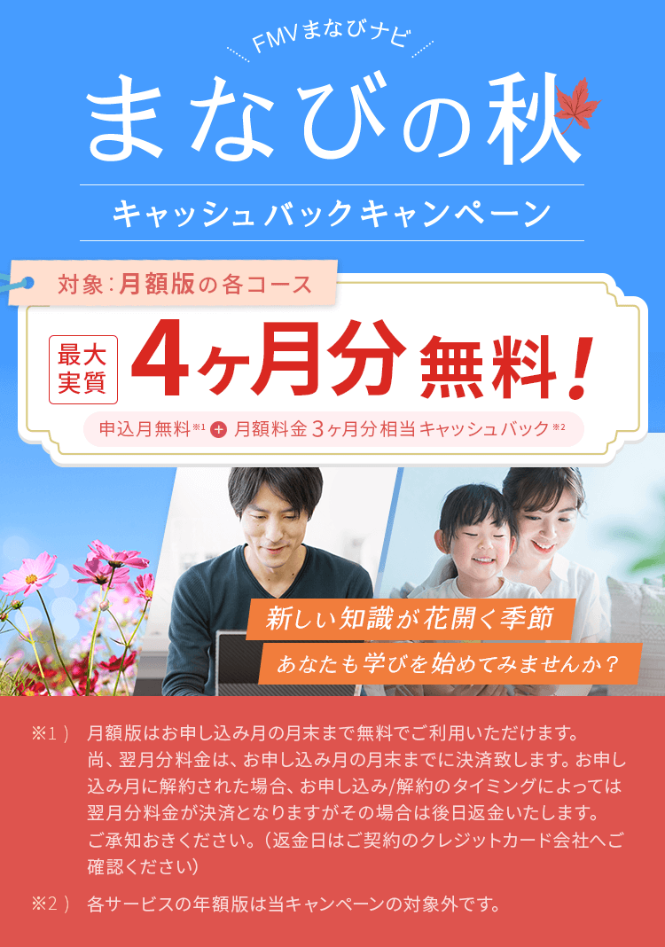 FMVまなびナビ 夏のじぶん革命 キャッシュバックキャンペーン | 対象：月額版の各コース 最大実質4ヶ月分無料！申込月無料※1＋月額料金3ヶ月分キャッシュバック※2 | ※1) 月額版はお申し込み月の月末まで無料でご利用いただけます。尚、翌月分料金は、お申し込み月の月末までに決済致します。お申し込み月に解約された場合、お申し込み/解約のタイミングによっては翌月分料金が決済となりますがその場合は後日返金いたします。ご承知おきください。（返金日はご契約のクレジットカード会社へご確認ください）※2) 各サービスの年額版は当キャンペーンの対象外です。