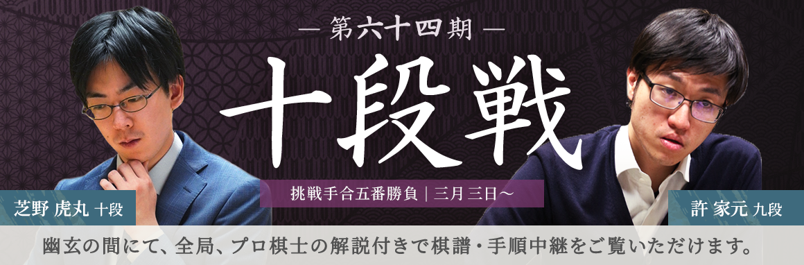 第六十四期 十段戦 挑戦手合五番勝負| 三月三日～ 芝野虎丸十段 許家元九段 | 幽玄の間にて、全局、プロ棋士の解説付きで棋譜・手順中継をご覧いただけます。