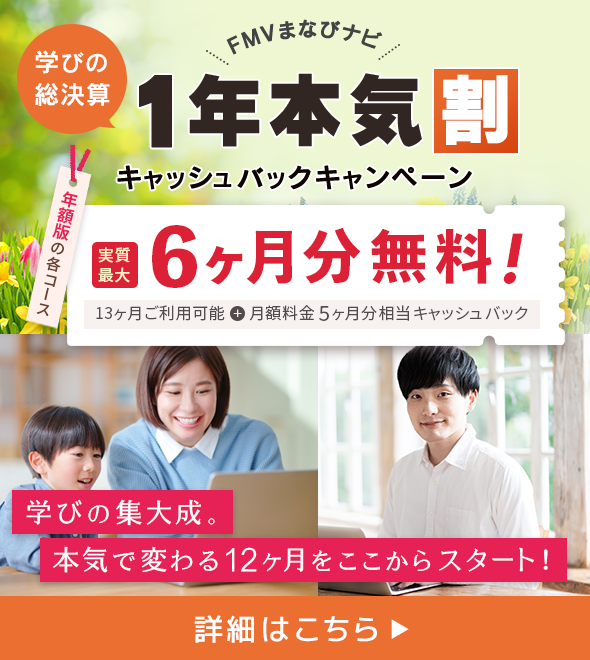 FMVまなびナビ 学びの総決算1年本気割キャッシュバックキャンペーン | 年額版の各コース：実質最大6ヶ月分無料！13ヶ月ご利用可能 + 月額料金5ヶ月分相当キャッシュバック 学びの集大成。本気で変わる12ヶ月をここからスタート！詳細はこちら