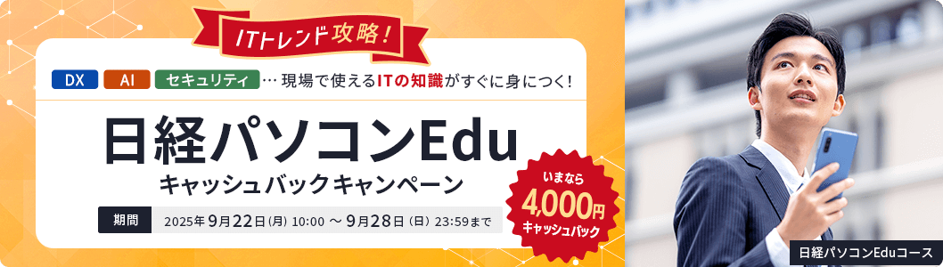 ITトレンド攻略！日経パソコンEduキャッシュバックキャンペーン いまなら4,000円キャッシュバック 期間：2025年9月22日(月) 10:00 ～ 9月28日（日）23:59まで DX・AI・セキュリティ…現場で使えるITの知識がすぐ身につく！ 日経パソコンEduコース