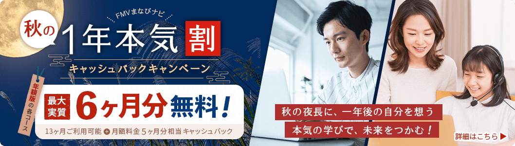 FMVまなびナビ 秋の1年本気割 キャッシュバックキャンペーン 年額版の各コース：最大実質6ヶ月分無料！ 13ヶ月ご利用可能＋月額料金5ヶ月分相当キャッシュバック 秋の夜長に、一年後の自分を想う 本気の学びで、未来をつかむ！ 詳細はこちら