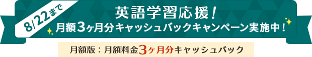 英語学習応援！月額3ヶ月分キャッシュバックキャンペーン実施中！（月額版：月額料金3ヶ月分キャッシュバック） 期間：2025年8月14日(木) 10:00 ～ 8月22日（金） 17:00まで
