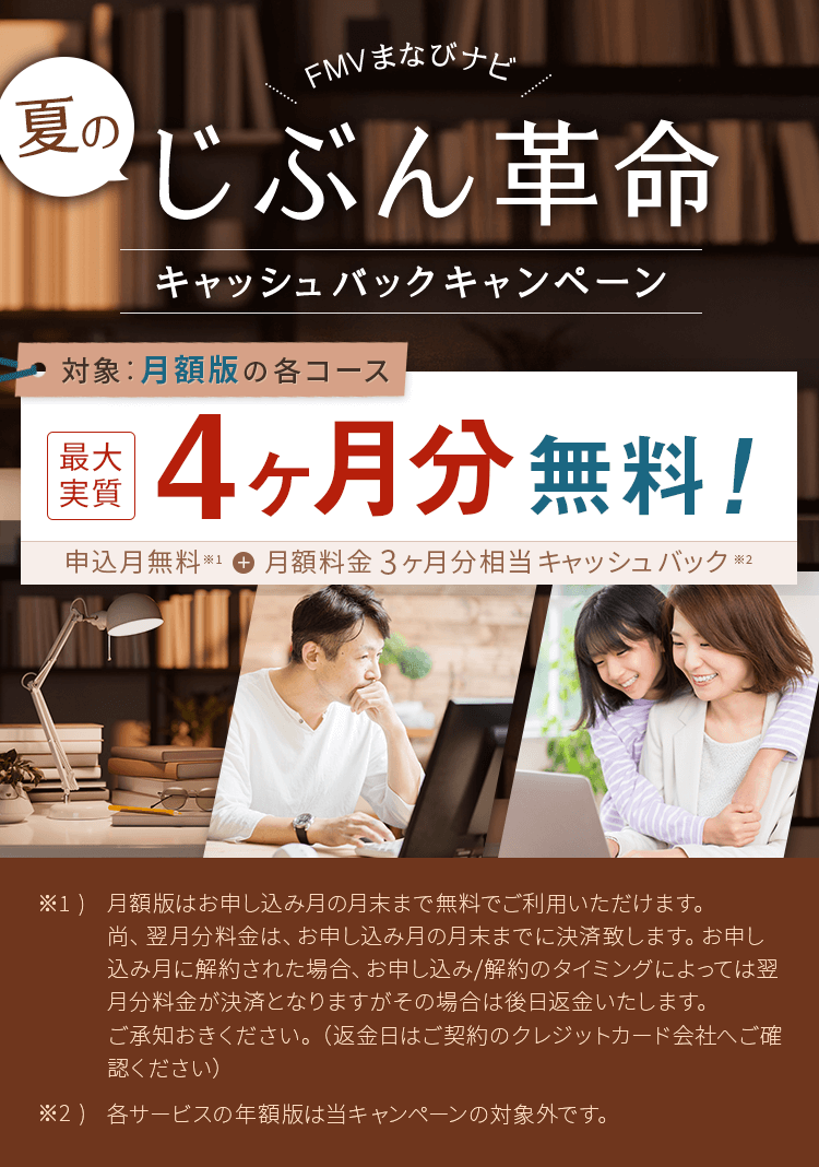 FMVまなびナビ 夏のじぶん革命 キャッシュバックキャンペーン | 対象：月額版の各コース 最大実質4ヶ月分無料！申込月無料※1＋月額料金3ヶ月分キャッシュバック※2 | ※1) 月額版はお申し込み月の月末まで無料でご利用いただけます。尚、翌月分料金は、お申し込み月の月末までに決済致します。お申し込み月に解約された場合、お申し込み/解約のタイミングによっては翌月分料金が決済となりますがその場合は後日返金いたします。ご承知おきください。（返金日はご契約のクレジットカード会社へご確認ください）※2) 各サービスの年額版は当キャンペーンの対象外です。