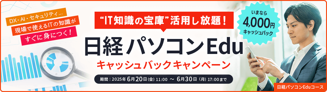 IT知識の宝庫 活用し放題！ 日経パソコンEdu キャッシュバックキャンペーン いまなら4,000円キャッシュバック DX・AI・セキュリティ…現場で使えるITの知識がすぐに身につく！ 期間：2025年6月20日(金) 11:00 ～ 6月30日（月) 17:00まで 日経パソコンEduコース