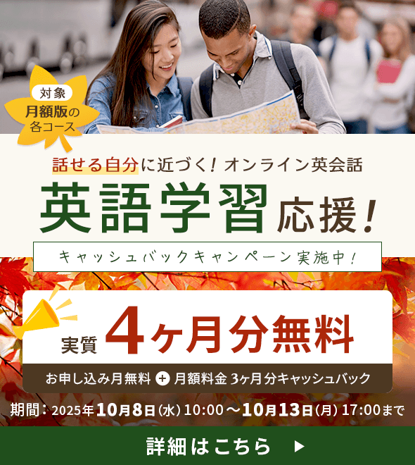 対象:月額版の各コース
              話せる自分に近づく！ オンライン英会話 英語学習応援！ キャッシュバックキャンペーン実施中！ 実質4ヶ月分無料 お申し込み月無料＋月額料金3ヶ月分キャッシュバック
              期間：2025年10月8日（水）10:00～10月13日（月）17:00まで