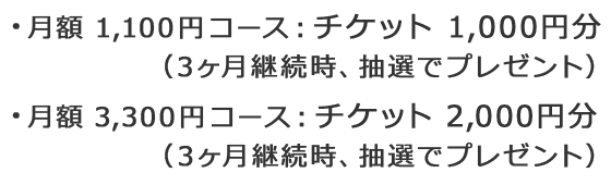 ・月額1,100円コース：チケット1,000円分(3ヶ月継続時、抽選でプレゼント) ・月額3,300円コース：チケット2,000円分(3ヶ月継続時、抽選でプレゼント)